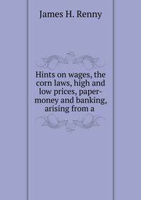 Hints on wages, the corn laws, high and low prices, paper-money and banking, arising from a .