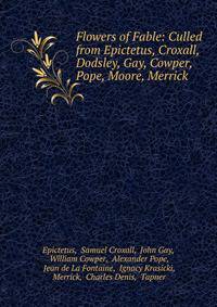 Flowers of Fable: Culled from Epictetus, Croxall, Dodsley, Gay, Cowper, Pope, Moore, Merrick .