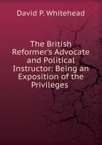 The British Reformer's Advocate and Political Instructor: Being an Exposition of the Privileges .