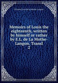 Memoirs of Louis the eighteenth, written by himself or rather by E.L. de La Mothe-Langon. Transl. 2