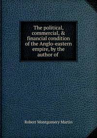 The political, commercial, &amp; financial condition of the Anglo-eastern empire, by the author of .