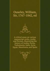 A critical essay on various manuscript works, Arabic and Persian, illustrating the history of Arabia, Persia, Turkomania, India, Syria, Egypt, Mauritania, and Spain
