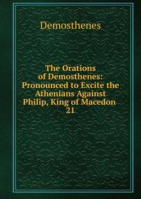The Orations of Demosthenes: Pronounced to Excite the Athenians Against Philip, King of Macedon .. 21