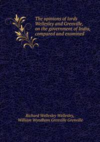 The opinions of lords Wellesley and Grenville, on the government of India, compared and examined