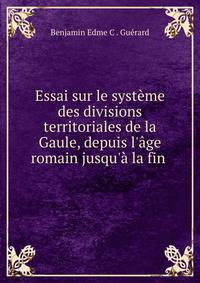 Essai sur le syst?me des divisions territoriales de la Gaule, depuis l'?ge romain jusqu'? la fin .