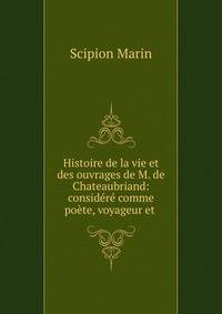 Histoire de la vie et des ouvrages de M. de Chateaubriand: considere comme poete, voyageur et .