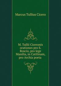 M. Tullii Ciceronis orationes pro S. Roscio, pro lege Manilia, in Catilinam, pro Archia poeta .