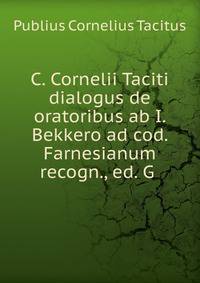 C. Cornelii Taciti dialogus de oratoribus ab I. Bekkero ad cod. Farnesianum recogn., ed. G .