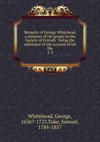 Memoirs of George Whitehead, a minister of the gospel in the Society of Friends : being the substance of the account of his life. 1-2