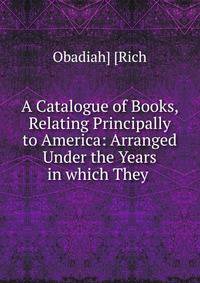 A Catalogue of Books, Relating Principally to America: Arranged Under the Years in which They .