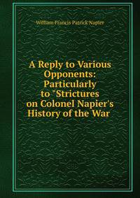 A Reply to Various Opponents: Particularly to "Strictures on Colonel Napier's History of the War .