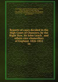 Reports of cases decided in the High Court of Chancery, by the Right Hon. Sir John Leach . and others vice-chancellors of England. 1826-1852. 16
