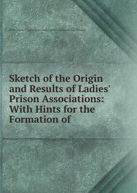 Sketch of the Origin and Results of Ladies' Prison Associations: With Hints for the Formation of .