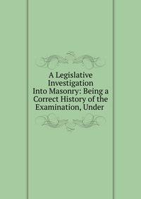 A Legislative Investigation Into Masonry: Being a Correct History of the Examination, Under .
