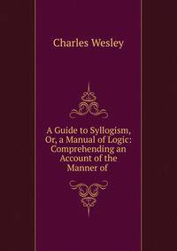 A Guide to Syllogism, Or, a Manual of Logic: Comprehending an Account of the Manner of .