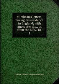 Mirabeau's letters, during his residence in England; with anecdotes &amp;c., tr. from the MSS. To .