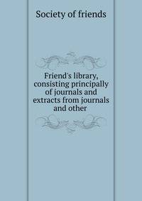 Friend's library, consisting principally of journals and extracts from journals and other .