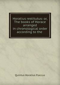 Horatius restitutus: or, The books of Horace arranged in chronological order according to the .