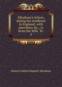 Mirabeau's letters, during his residence in England; with anecdotes &amp;c., tr. from the MSS. To .