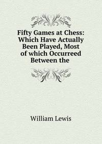 Fifty Games at Chess: Which Have Actually Been Played, Most of which Occurreed Between the .