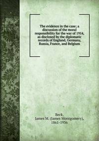 The evidence in the case; a discussion of the moral responsibility for the war of 1914, as disclosed by the diplomatic records of England, Germany, Russia, France, and Belgium
