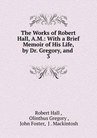 The Works of Robert Hall, A.M.: With a Brief Memoir of His Life, by Dr. Gregory, and .. 3