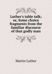 Luther's table talk; or, Some choice fragments from the familiar discourse of that godly man