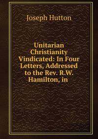 Unitarian Christianity Vindicated: In Four Letters, Addressed to the Rev. R.W. Hamilton, in .