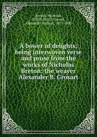 A bower of delights; being interwoven verse and prose from the works of Nicholas Breton: the weaver Alexander B. Grosart