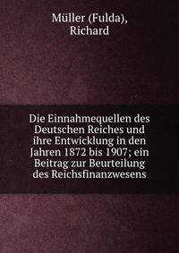 Die Einnahmequellen des Deutschen Reiches und ihre Entwicklung in den Jahren 1872 bis 1907; ein Beitrag zur Beurteilung des Reichsfinanzwesens