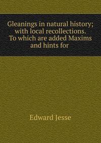 Gleanings in natural history; with local recollections. To which are added Maxims and hints for .