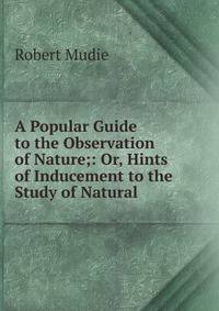 A Popular Guide to the Observation of Nature;: Or, Hints of Inducement to the Study of Natural .