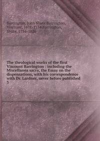 The theological works of the first Viscount Barrington : including the Miscellanea sacra, the Essay on the dispensations, with his correspondence with Dr. Lardner, never before published. 3