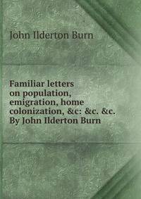 Familiar letters on population, emigration, home colonization, &amp;c: &amp;c. &amp;c. By John Ilderton Burn .