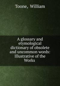 A glossary and etymological dictionary of obsolete and uncommon words: Illustrative of the Works .