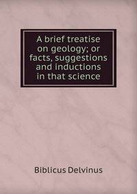A brief treatise on geology; or facts, suggestions and inductions in that science