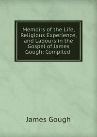 Memoirs of the Life, Religious Experience, and Labours in the Gospel of James Gough: Compiled .