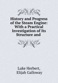 History and Progress of the Steam Engine: With a Practical Investigation of Its Structure and .