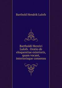 Bartholdi Henrici Lulofs . Oratio de eloquentiae exterioris, quam vocant, interiorisque consensu