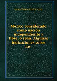 Mexico considerado como nacion independiente y libre, o sean, Algunas indicaciones sobre los .