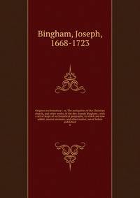 Origines ecclesiastic : or, The antiquities of the Christian church, and other works, of the Rev. Joseph Bingham ; with a set of maps of ecclesiastical geography, to which are now added, several sermons, and other matter, never before published. 4