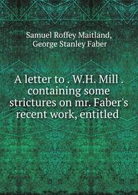 A letter to . W.H. Mill . containing some strictures on mr. Faber's recent work, entitled .