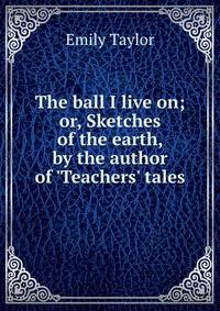The ball I live on; or, Sketches of the earth, by the author of 'Teachers' tales