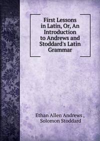 First Lessons in Latin, Or, An Introduction to Andrews and Stoddard's Latin Grammar