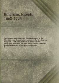 Origines ecclesiastic : or, The antiquities of the Christian church, and other works, of the Rev. Joseph Bingham ; with a set of maps of ecclesiastical geography, to which are now added, several sermons, and other matter, never before published. 5