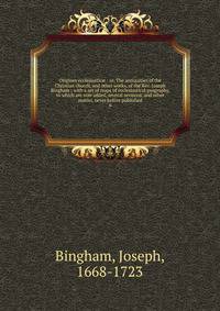Origines ecclesiastic : or, The antiquities of the Christian church, and other works, of the Rev. Joseph Bingham ; with a set of maps of ecclesiastical geography, to which are now added, several sermons, and other matter, never before published. 6