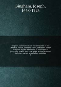 Origines ecclesiastic : or, The antiquities of the Christian church, and other works, of the Rev. Joseph Bingham ; with a set of maps of ecclesiastical geography, to which are now added, several sermons, and other matter, never before published. 7