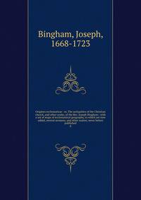 Origines ecclesiastic : or, The antiquities of the Christian church, and other works, of the Rev. Joseph Bingham ; with a set of maps of ecclesiastical geography, to which are now added, several sermons, and other matter, never before published. 8