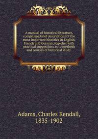 A manual of historical literature, comprising brief descriptions of the most important histories in English, French and German, together with practical suggestions as to methods and courses of historical study