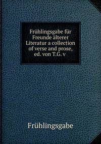 Fruhlingsgabe fur Freunde alterer Literatur a collection of verse and prose, ed. von T.G. v .